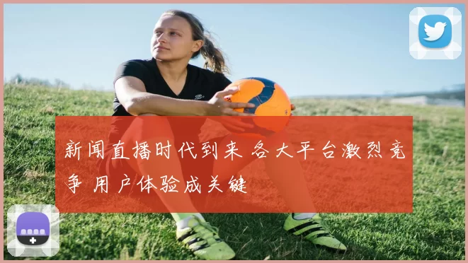 新闻直播时代到来 各大平台激烈竞争 用户体验成关键