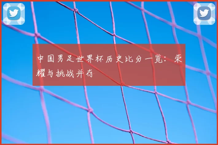 中国男足世界杯历史比分一览：荣耀与挑战并存
