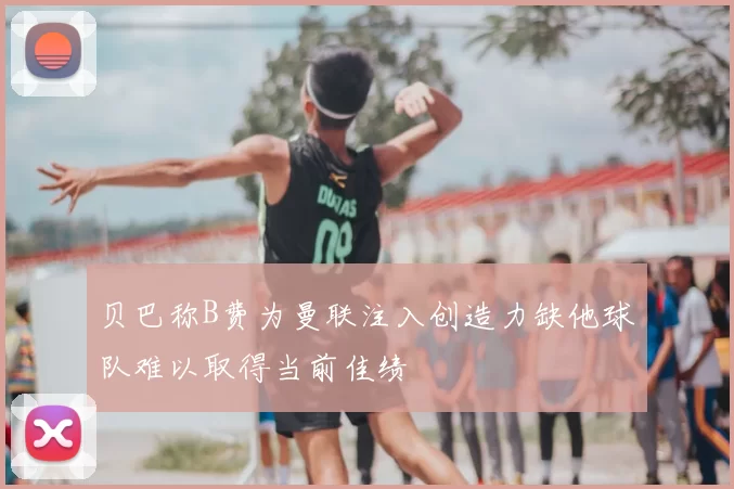 贝巴称B费为曼联注入创造力缺他球队难以取得当前佳绩