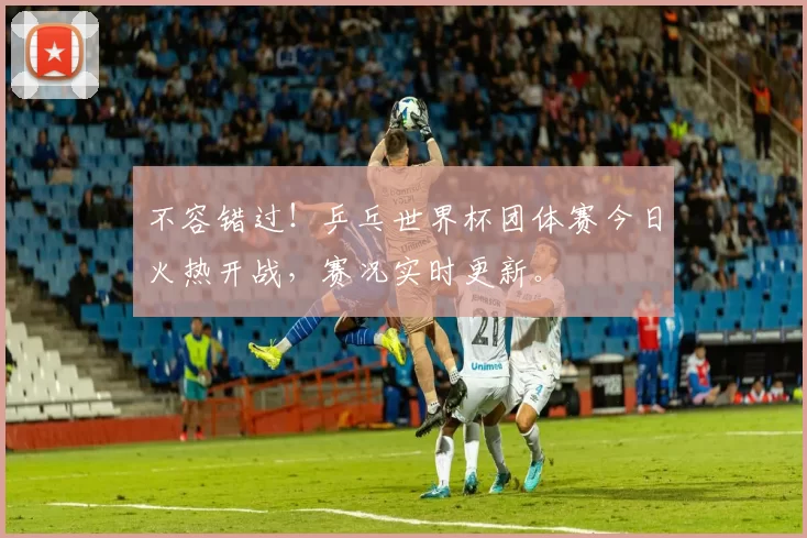 不容错过！乒乓世界杯团体赛今日火热开战，赛况实时更新。