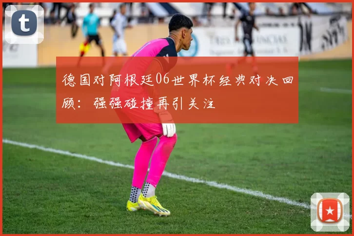 德国对阿根廷06世界杯经典对决回顾:强强碰撞再引关注
