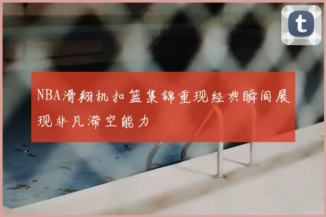 NBA滑翔机扣篮集锦重现经典瞬间展现非凡滞空能力