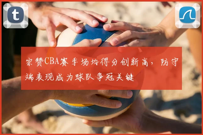 宗赞CBA赛季场均得分创新高,防守端表现成为球队争冠关键