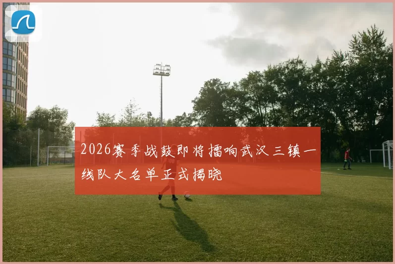 2026赛季战鼓即将擂响武汉三镇一线队大名单正式揭晓