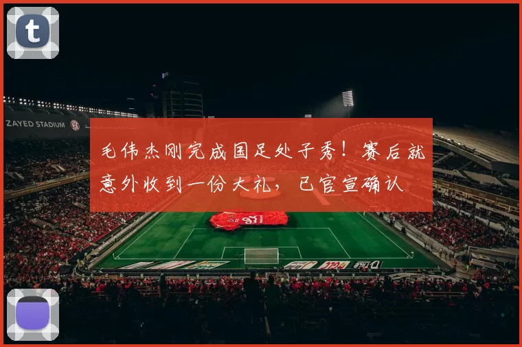 毛伟杰刚完成国足处子秀!赛后就意外收到一份大礼,已官宣确认