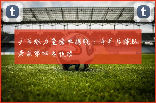 乒乓球力量榜单揭晓上海乒乓球队荣获第四名佳绩