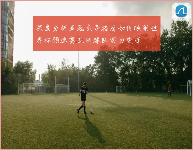 深度分析亚冠竞争格局如何映射世界杯预选赛亚洲球队实力变迁