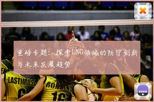 重磅专题：探索LNG领域的防守创新与未来发展趋势