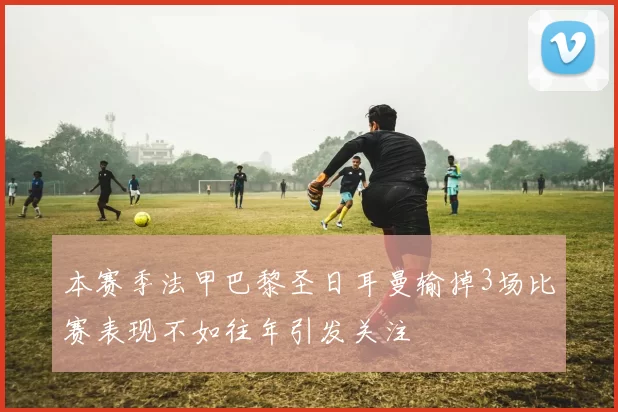 本赛季法甲巴黎圣日耳曼输掉3场比赛表现不如往年引发关注