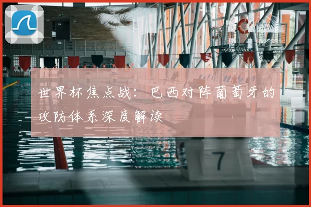 世界杯焦点战：巴西对阵葡萄牙的攻防体系深度解读