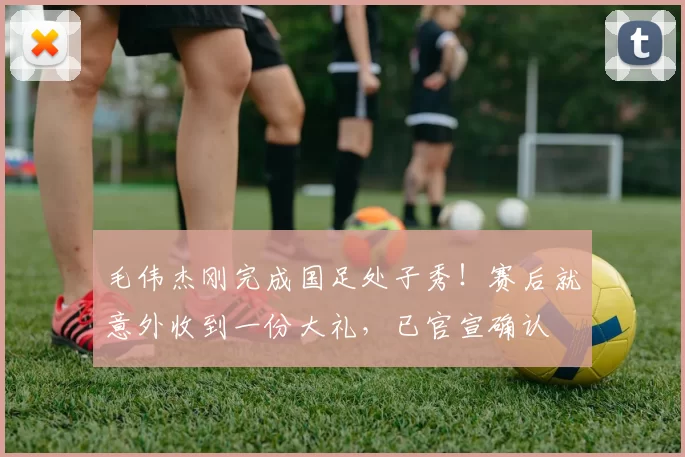 毛伟杰刚完成国足处子秀!赛后就意外收到一份大礼,已官宣确认