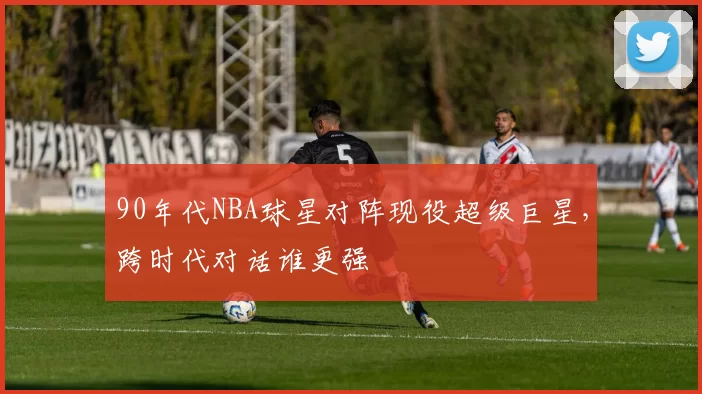 90年代NBA球星对阵现役超级巨星，跨时代对话谁更强