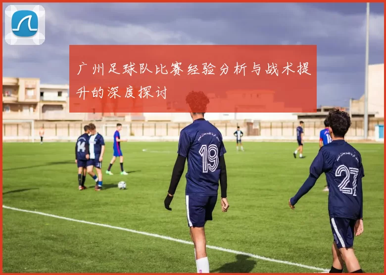 广州足球队比赛经验分析与战术提升的深度探讨