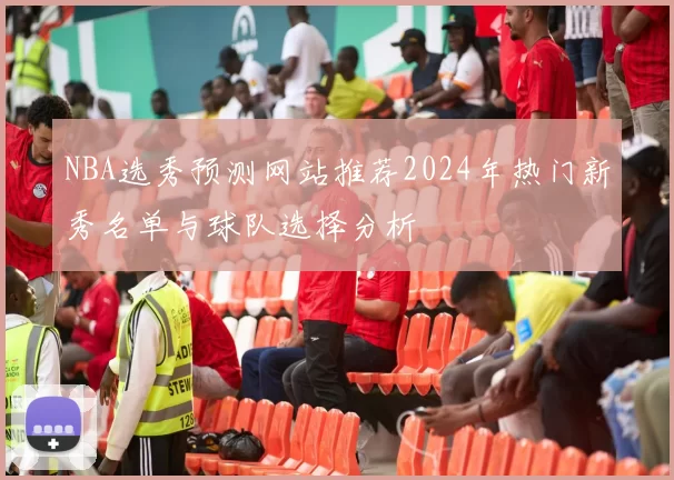 NBA选秀预测网站推荐2024年热门新秀名单与球队选择分析