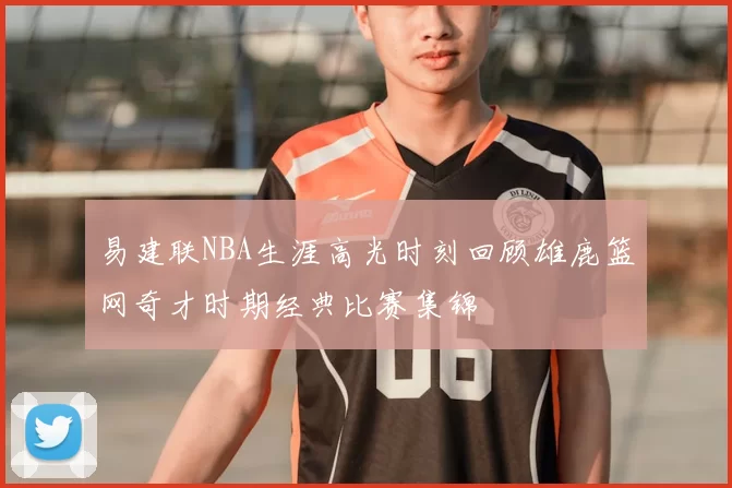 易建联NBA生涯高光时刻回顾雄鹿篮网奇才时期经典比赛集锦
