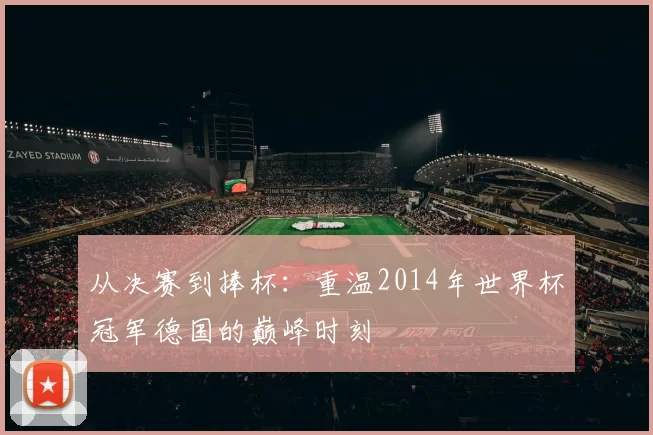 从决赛到捧杯:重温2014年世界杯冠军德国的巅峰时刻