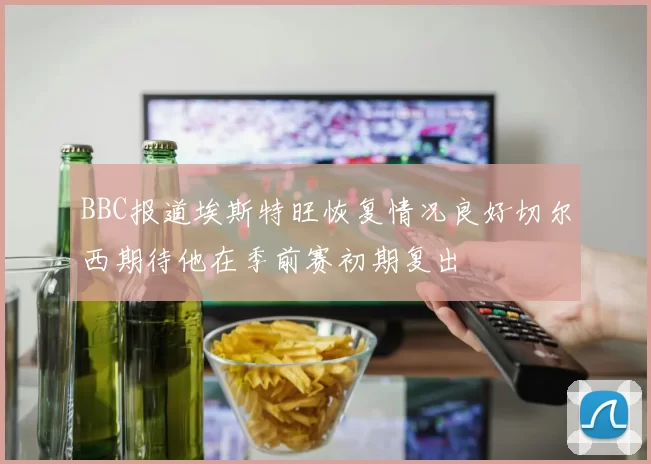 BBC报道埃斯特旺恢复情况良好切尔西期待他在季前赛初期复出