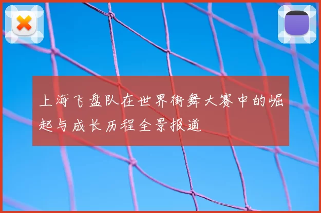 上海飞盘队在世界街舞大赛中的崛起与成长历程全景报道