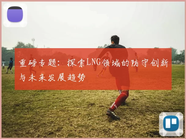 重磅专题：探索LNG领域的防守创新与未来发展趋势