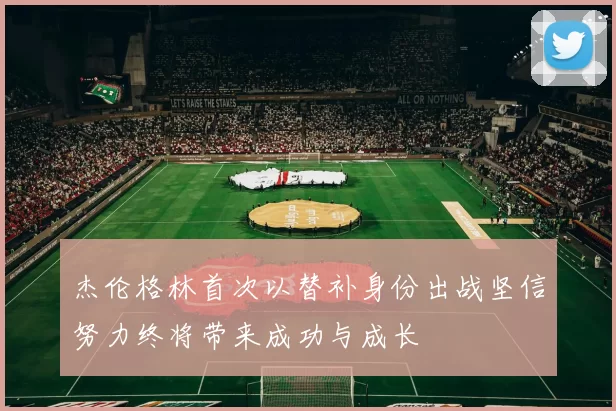 杰伦格林首次以替补身份出战坚信努力终将带来成功与成长