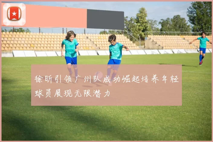 徐昕引领广州队成功崛起培养年轻球员展现无限潜力