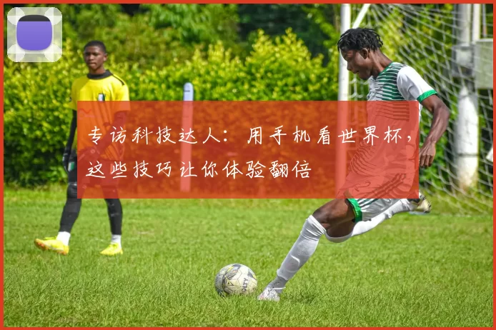 专访科技达人:用手机看世界杯,这些技巧让你体验翻倍