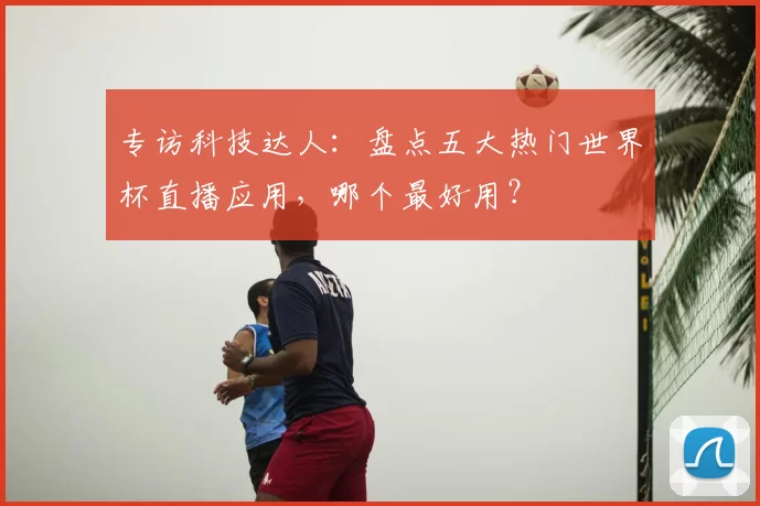 专访科技达人:盘点五大热门世界杯直播应用,哪个最好用?