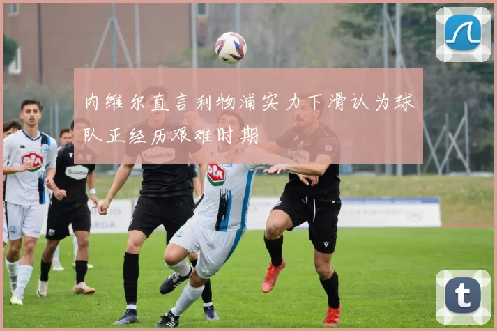 内维尔直言利物浦实力下滑认为球队正经历艰难时期