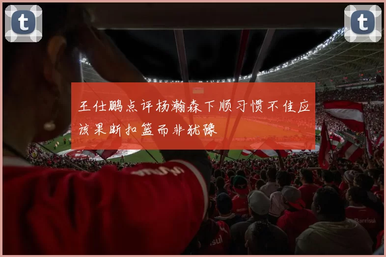 王仕鹏点评杨瀚森下顺习惯不佳应该果断扣篮而非犹豫