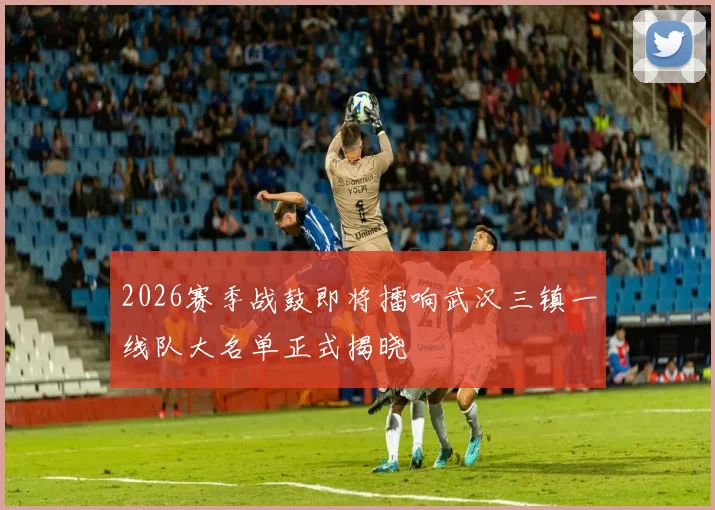 2026赛季战鼓即将擂响武汉三镇一线队大名单正式揭晓
