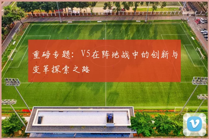 重磅专题：V5在阵地战中的创新与变革探索之路