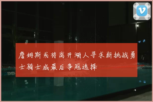 詹姆斯或将离开湖人寻求新挑战勇士骑士成最后争冠选择