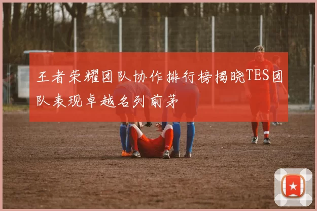 王者荣耀团队协作排行榜揭晓TES团队表现卓越名列前茅