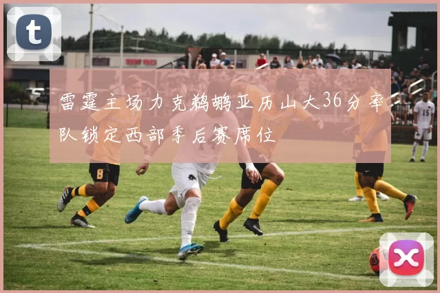 雷霆主场力克鹈鹕亚历山大36分率队锁定西部季后赛席位
