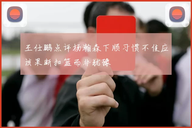 王仕鹏点评杨瀚森下顺习惯不佳应该果断扣篮而非犹豫
