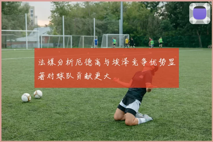 法媒分析厄德高与埃泽竞争优势显著对球队贡献更大