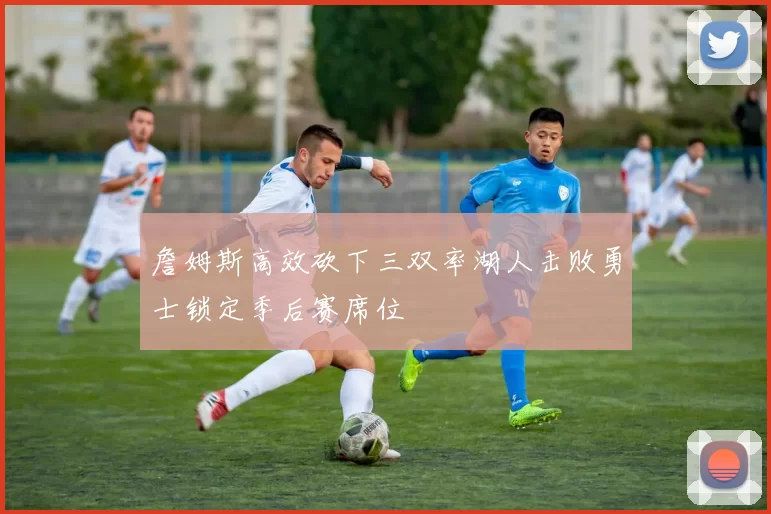 詹姆斯高效砍下三双率湖人击败勇士锁定季后赛席位