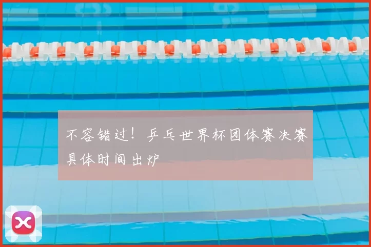 不容错过！乒乓世界杯团体赛决赛具体时间出炉