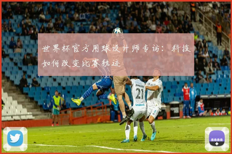 世界杯官方用球设计师专访:科技如何改变比赛轨迹
