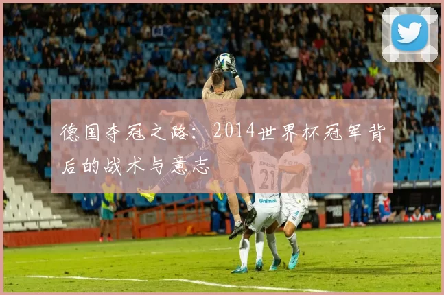 德国夺冠之路:2014世界杯冠军背后的战术与意志