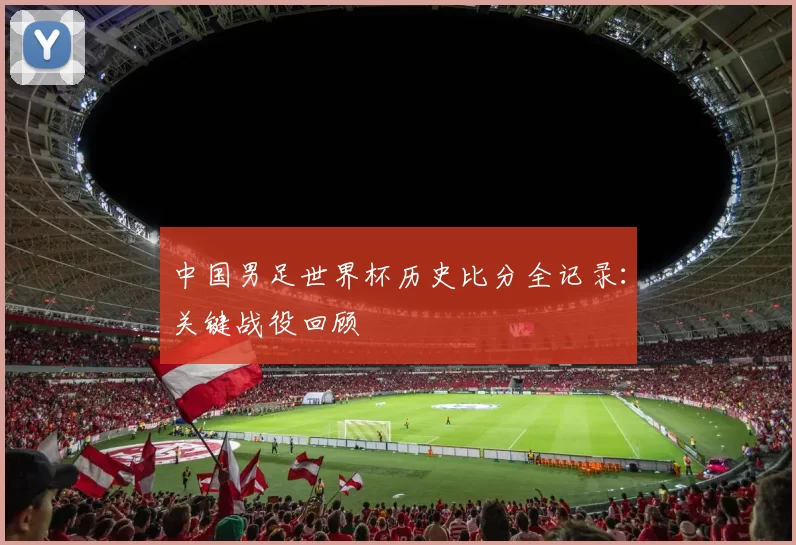 中国男足世界杯历史比分全记录：关键战役回顾