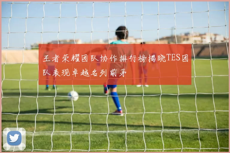 王者荣耀团队协作排行榜揭晓TES团队表现卓越名列前茅