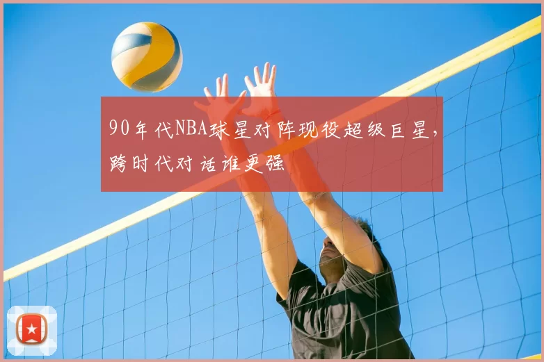 90年代NBA球星对阵现役超级巨星，跨时代对话谁更强