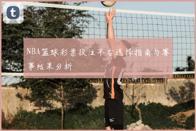 NBA篮球彩票投注平台选择指南与赛事结果分析