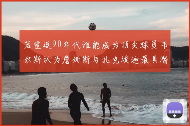 若重返90年代谁能成为顶尖球员韦尔斯认为詹姆斯与扎克埃迪最具潜力