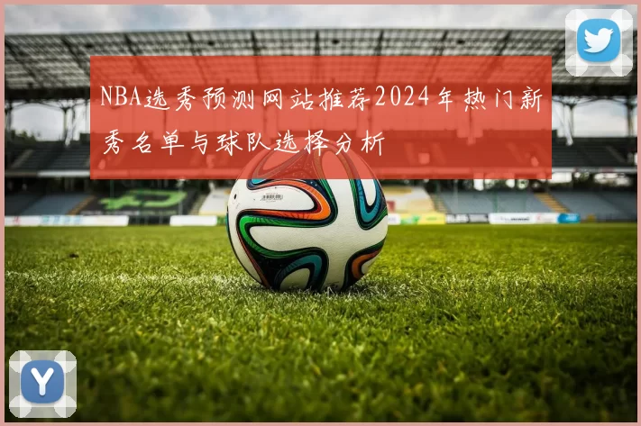 NBA选秀预测网站推荐2024年热门新秀名单与球队选择分析