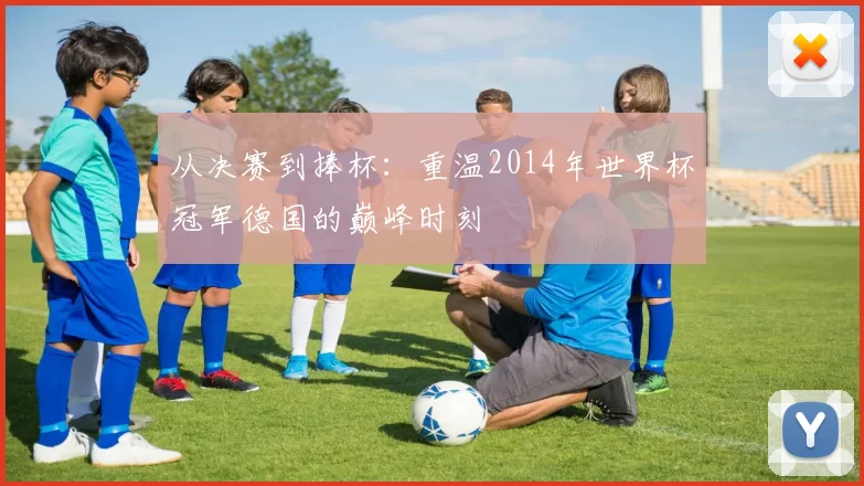 从决赛到捧杯:重温2014年世界杯冠军德国的巅峰时刻