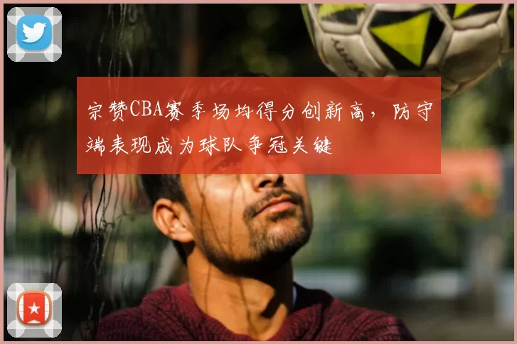 宗赞CBA赛季场均得分创新高,防守端表现成为球队争冠关键