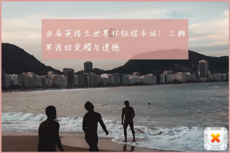 历届英格兰世界杯征程专访：三狮军团的荣耀与遗憾
