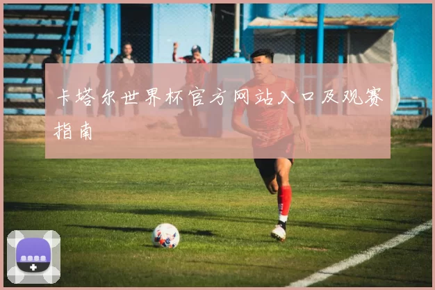 卡塔尔世界杯官方网站入口及观赛指南